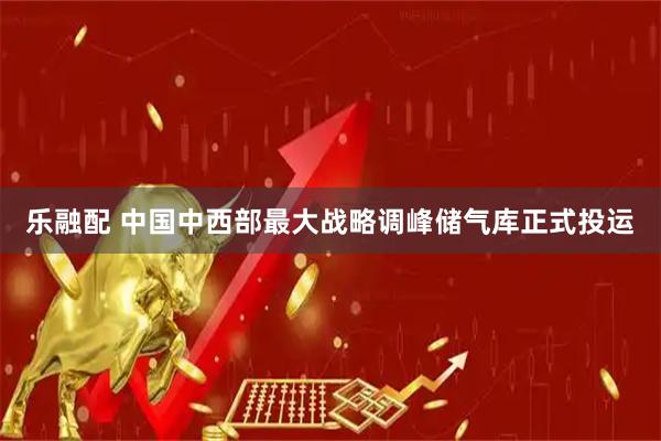 乐融配 中国中西部最大战略调峰储气库正式投运
