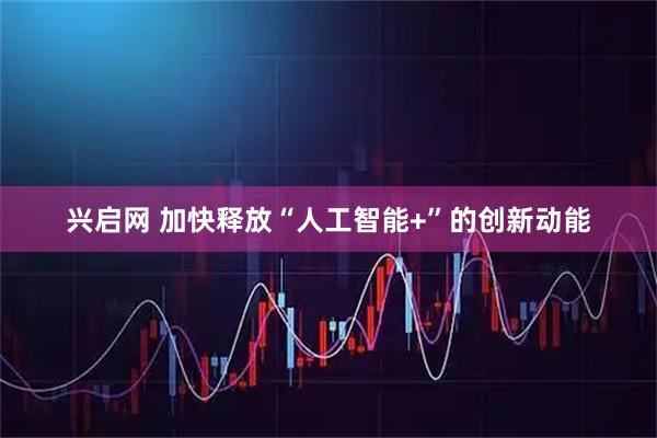 兴启网 加快释放“人工智能+”的创新动能