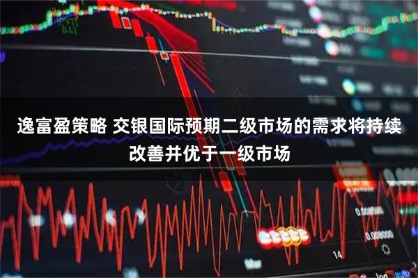 逸富盈策略 交银国际预期二级市场的需求将持续改善并优于一级市场