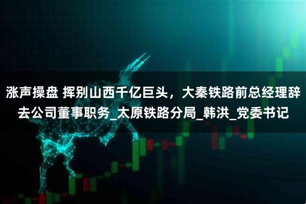 涨声操盘 挥别山西千亿巨头，大秦铁路前总经理辞去公司董事职务_太原铁路分局_韩洪_党委书记