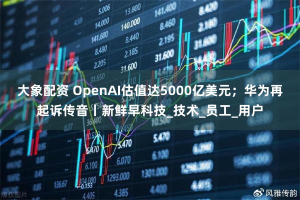 大象配资 OpenAI估值达5000亿美元；华为再起诉传音丨新鲜早科技_技术_员工_用户