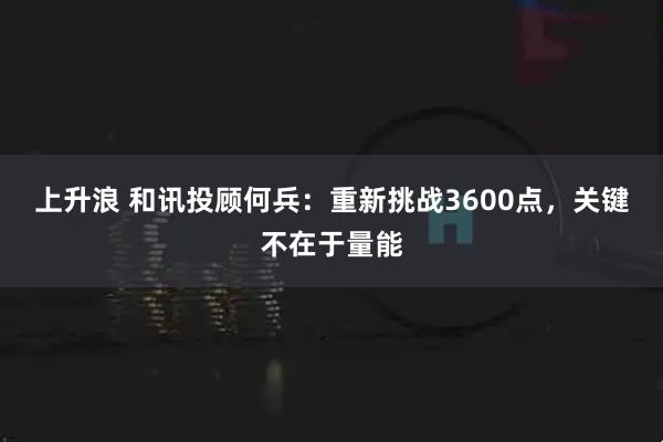 上升浪 和讯投顾何兵：重新挑战3600点，关键不在于量能