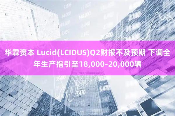 华霖资本 Lucid(LCIDUS)Q2财报不及预期 下调全年生产指引至18,000-20,000辆