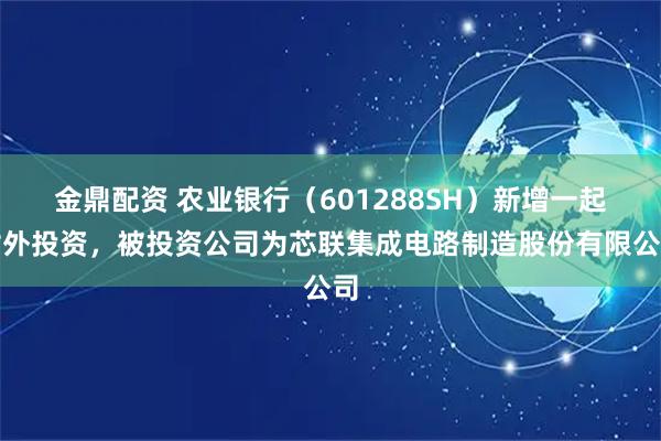 金鼎配资 农业银行（601288SH）新增一起对外投资，被投资公司为芯联集成电路制造股份有限公司