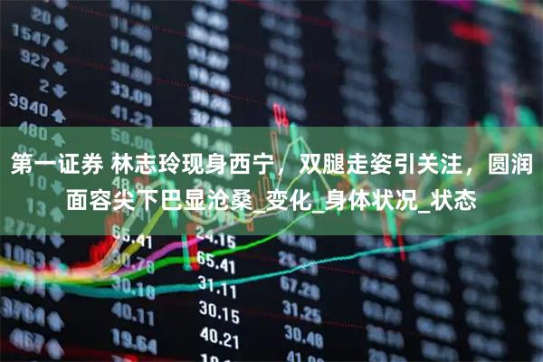 第一证券 林志玲现身西宁，双腿走姿引关注，圆润面容尖下巴显沧桑_变化_身体状况_状态