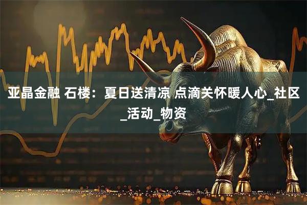 亚晶金融 石楼：夏日送清凉 点滴关怀暖人心_社区_活动_物资
