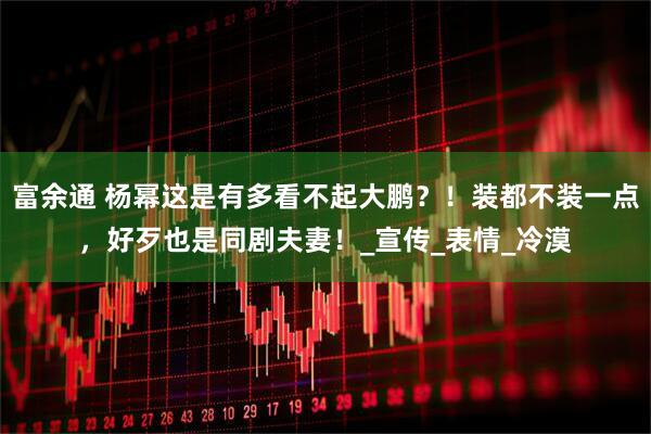 富余通 杨幂这是有多看不起大鹏?!装都不装一点,好歹也是同剧夫妻!_宣传_表情_冷漠