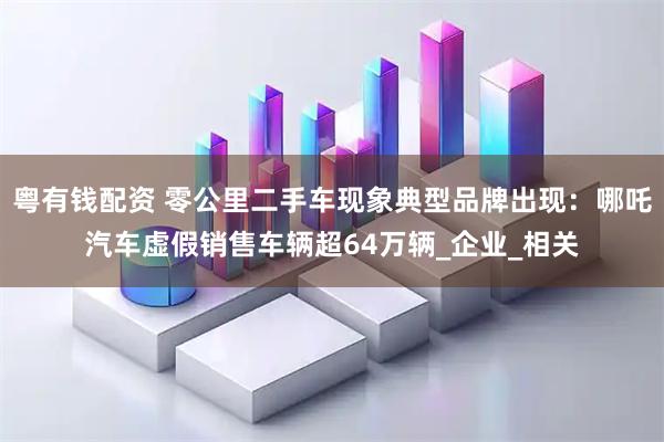 粤有钱配资 零公里二手车现象典型品牌出现：哪吒汽车虚假销售车辆超64万辆_企业_相关