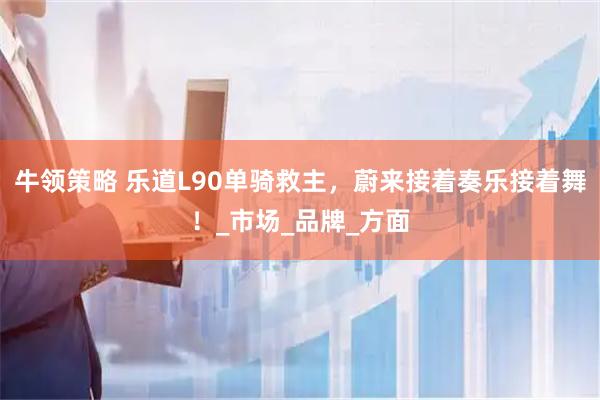 牛领策略 乐道L90单骑救主，蔚来接着奏乐接着舞！_市场_品牌_方面
