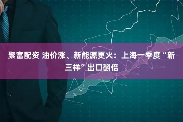 聚富配资 油价涨、新能源更火：上海一季度“新三样”出口翻倍