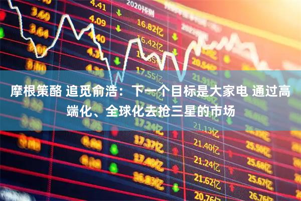 摩根策酪 追觅俞浩：下一个目标是大家电 通过高端化、全球化去抢三星的市场