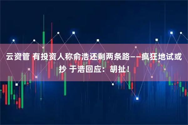 云资管 有投资人称俞浩还剩两条路——疯狂地试或抄 于浩回应：胡扯！
