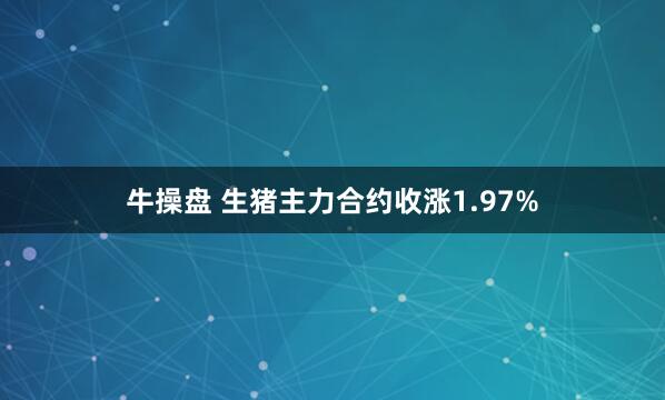 牛操盘 生猪主力合约收涨1.97%