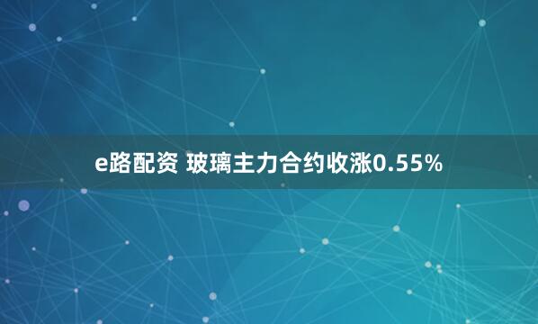 e路配资 玻璃主力合约收涨0.55%