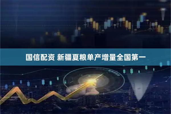 国信配资 新疆夏粮单产增量全国第一