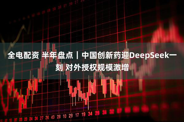 全电配资 半年盘点｜中国创新药迎DeepSeek一刻 对外授权规模激增