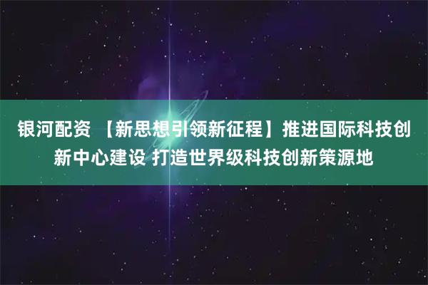 银河配资 【新思想引领新征程】推进国际科技创新中心建设 打造世界级科技创新策源地