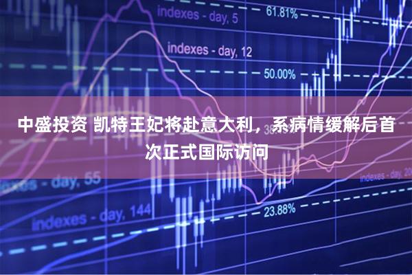 中盛投资 凯特王妃将赴意大利，系病情缓解后首次正式国际访问