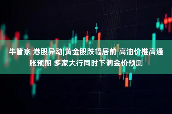 牛管家 港股异动|黄金股跌幅居前 高油价推高通胀预期 多家大行同时下调金价预测