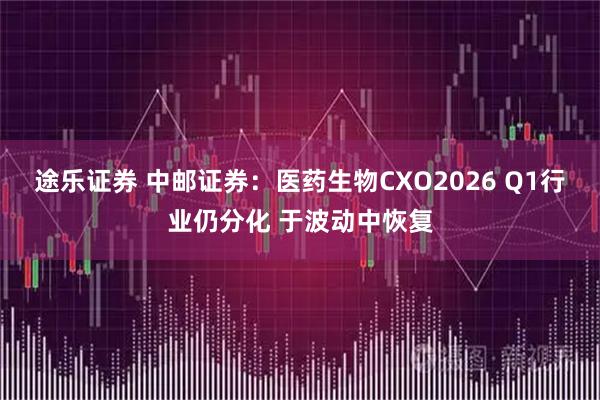途乐证券 中邮证券：医药生物CXO2026 Q1行业仍分化 于波动中恢复