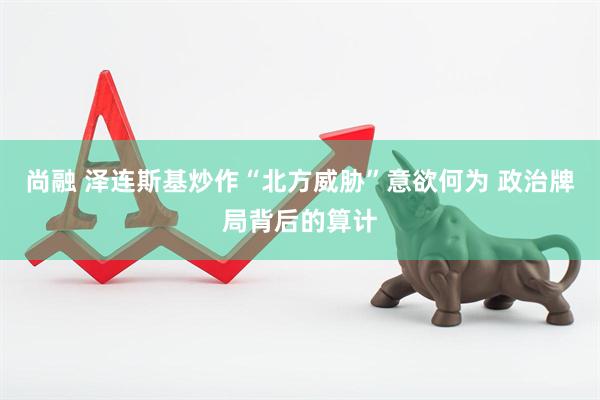尚融 泽连斯基炒作“北方威胁”意欲何为 政治牌局背后的算计