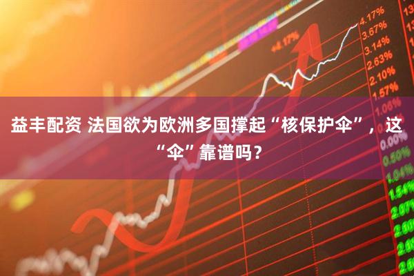 益丰配资 法国欲为欧洲多国撑起“核保护伞”，这“伞”靠谱吗？