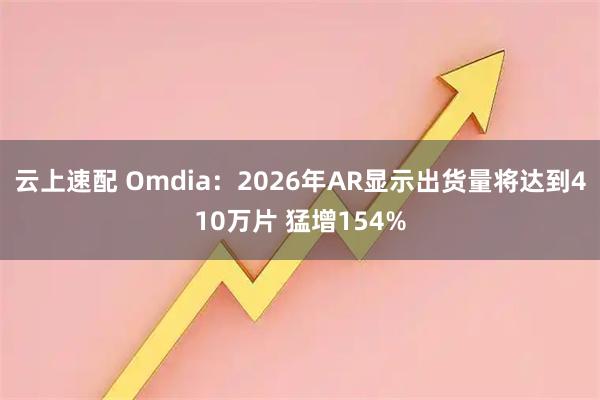 云上速配 Omdia：2026年AR显示出货量将达到410万片 猛增154%