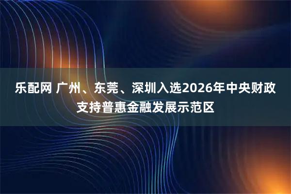 乐配网 广州、东莞、深圳入选2026年中央财政支持普惠金融发展示范区