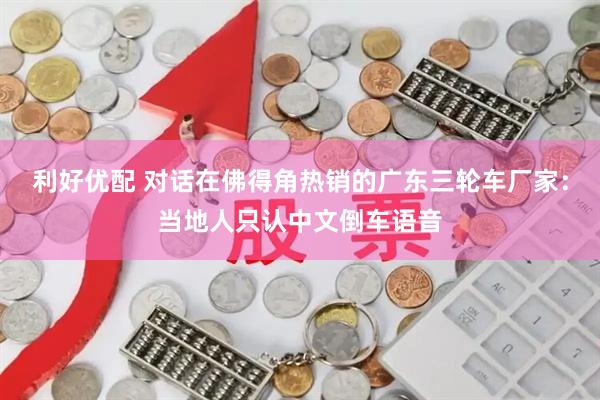 利好优配 对话在佛得角热销的广东三轮车厂家：当地人只认中文倒车语音