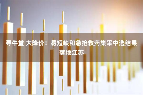 寻牛堂 大降价！易短缺和急抢救药集采中选结果落地江苏