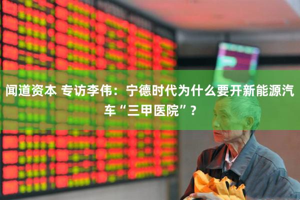 闻道资本 专访李伟：宁德时代为什么要开新能源汽车“三甲医院”？
