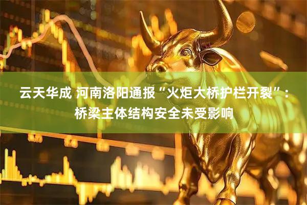 云天华成 河南洛阳通报“火炬大桥护栏开裂”：桥梁主体结构安全未受影响