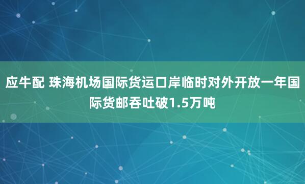 应牛配 珠海机场国际货运口岸临时对外开放一年国际货邮吞吐破1.5万吨