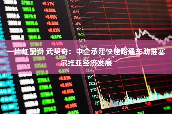 一片红配资 武契奇：中企承建快速路通车助推塞尔维亚经济发展